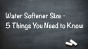 Water Softener Size - 5 Factors You Need To Know